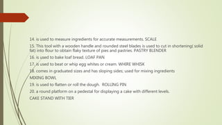 14. is used to measure ingredients for accurate measurements. SCALE
15. This tool with a wooden handle and rounded steel blades is used to cut in shortening( solid
fat) into flour to obtain flaky texture of pies and pastries. PASTRY BLENDER
16. is used to bake loaf bread. LOAF PAN
17. is used to beat or whip egg whites or cream. WHIRE WHISK
18. comes in graduated sizes and has sloping sides; used for mixing ingredients
MIXING BOWL
19. is used to flatten or roll the dough. ROLLING PIN
20. a round platform on a pedestal for displaying a cake with different levels.
CAKE STAND WITH TIER
 