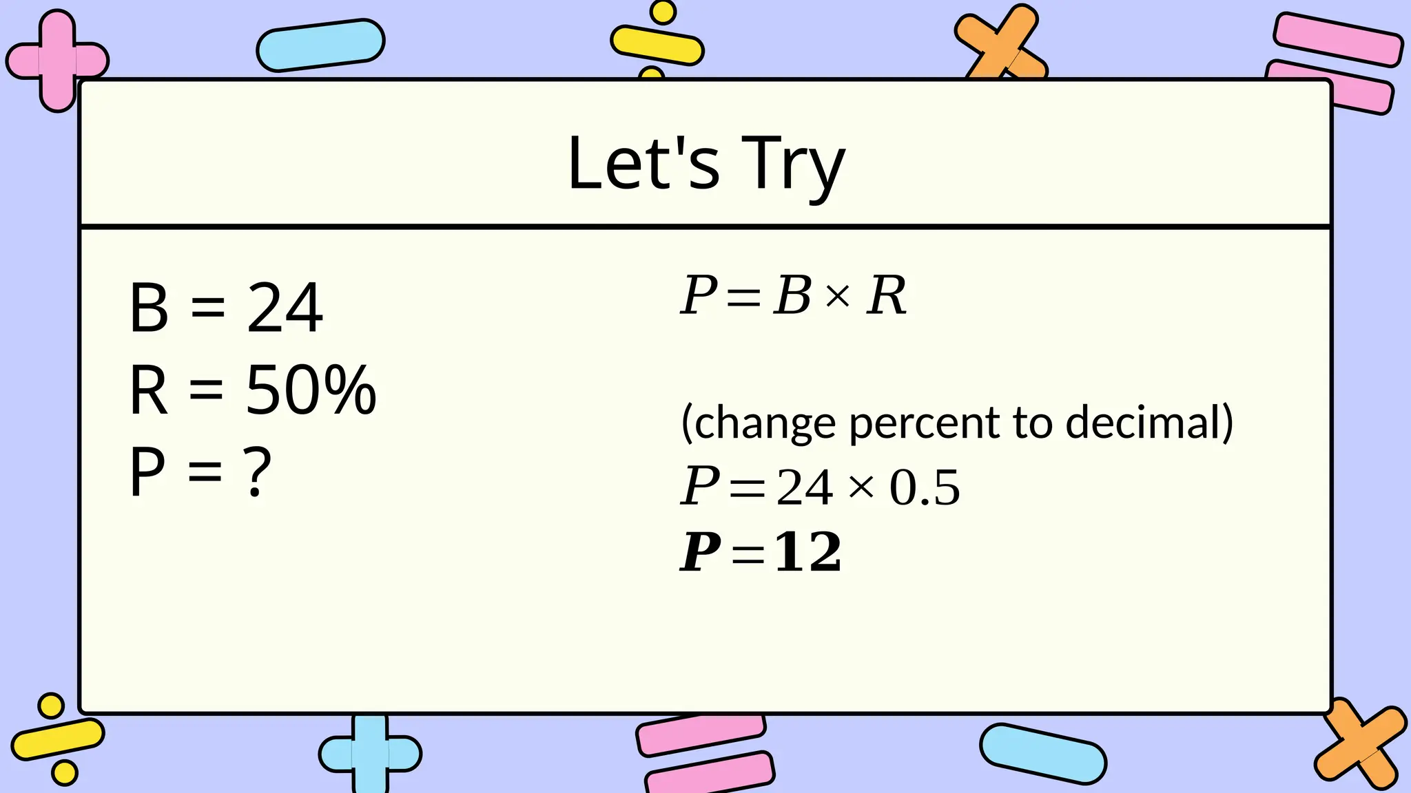 Let's Try
B = 24
R = 50%
P = ?
𝑃= 𝐵× 𝑅
(change percent to decimal)
𝑃=24× 0.5
𝑷=𝟏𝟐
 