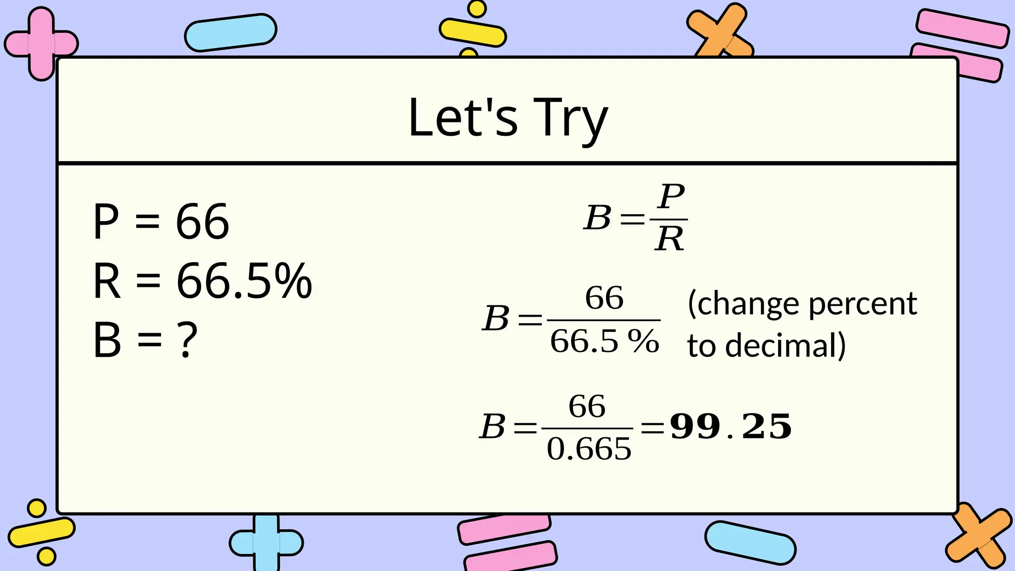 Let's Try
P = 66
R = 66.5%
B = ?
𝐵=
𝑃
𝑅
𝐵=
66
66.5 %
(change percent
to decimal)
𝐵=
66
0.665
=𝟗𝟗.𝟐𝟓
 