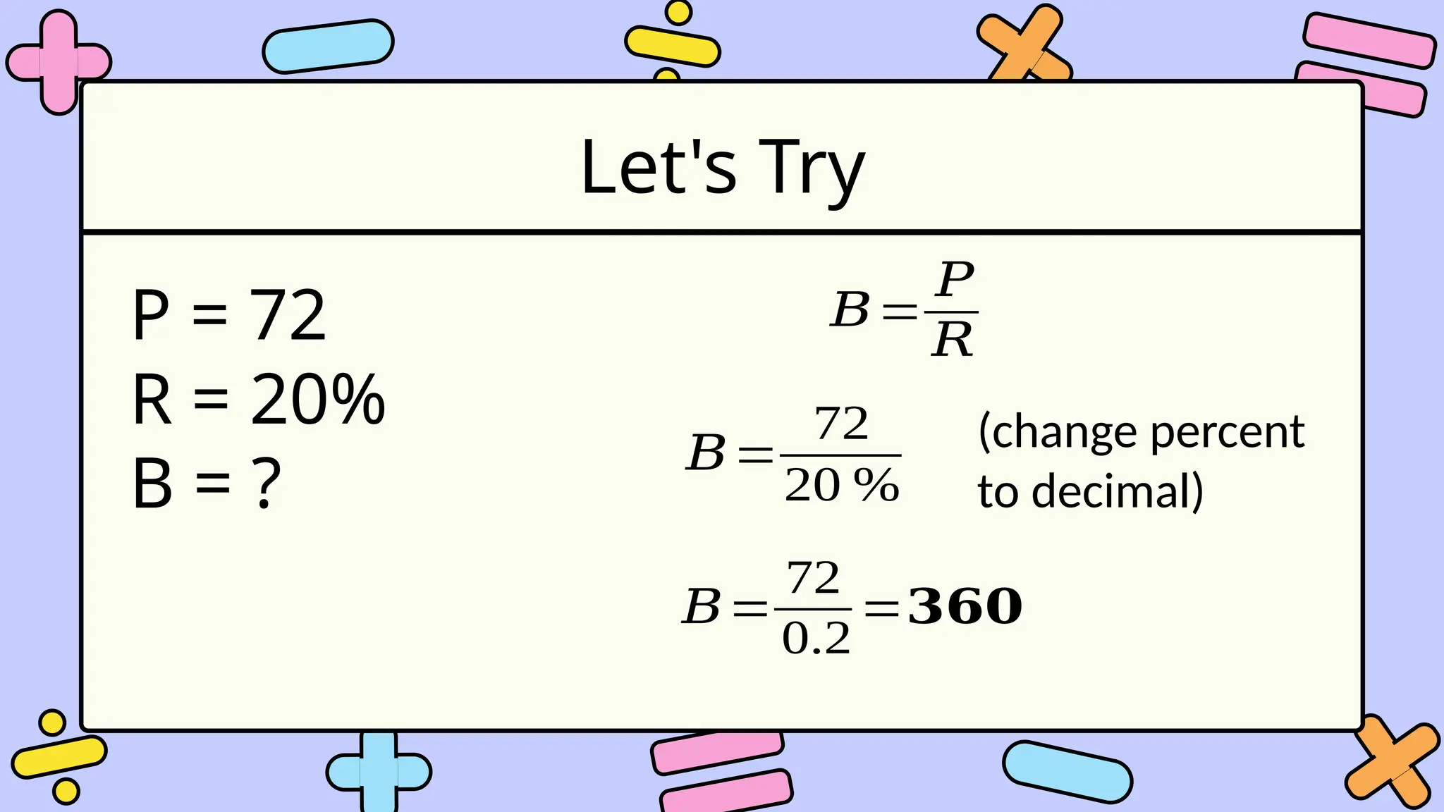Let's Try
P = 72
R = 20%
B = ?
𝐵=
𝑃
𝑅
𝐵=
72
20 %
(change percent
to decimal)
𝐵=
72
0.2
=𝟑𝟔𝟎
 