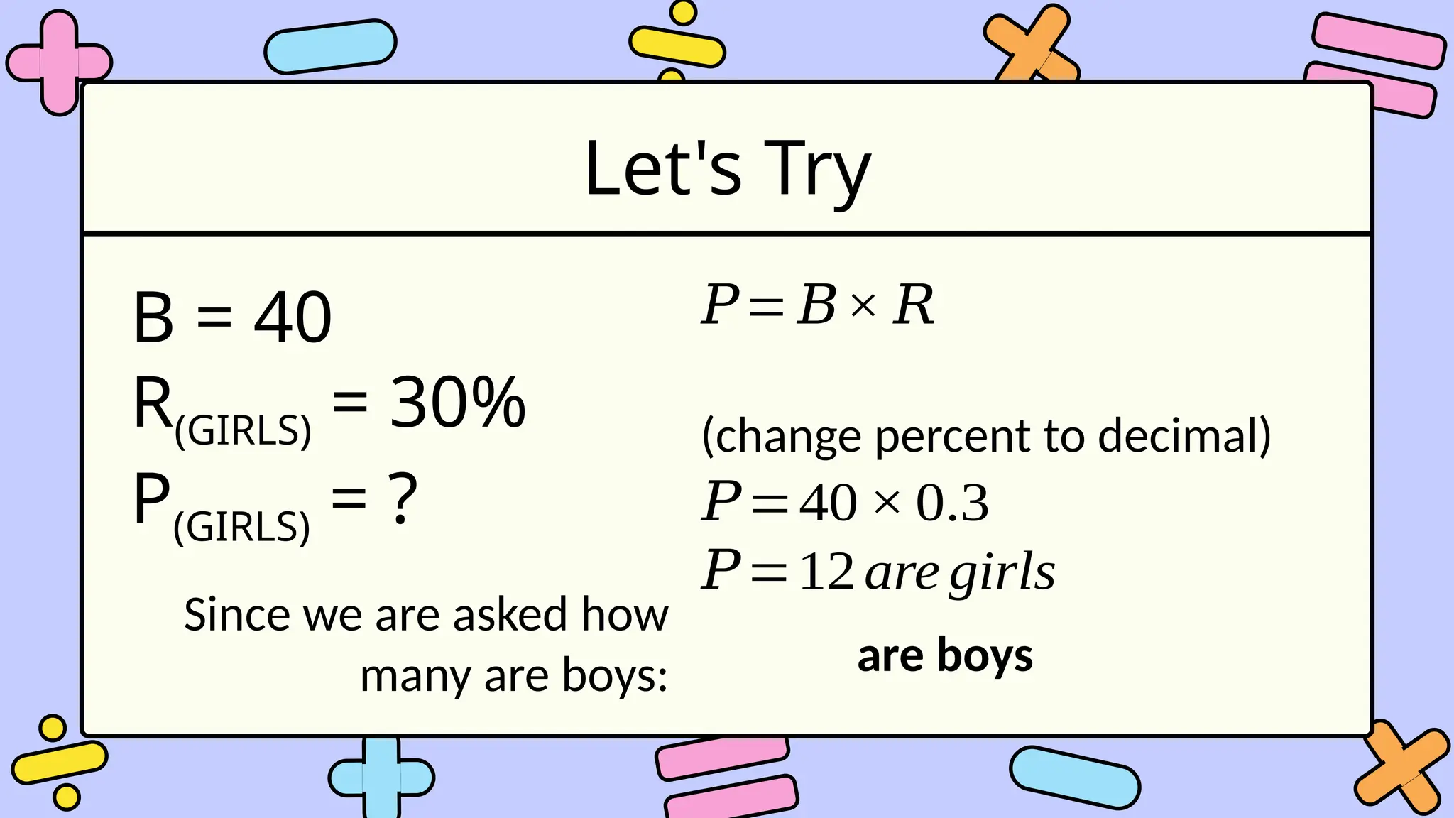 Let's Try
B = 40
R(GIRLS) = 30%
P(GIRLS) = ?
𝑃= 𝐵× 𝑅
(change percent to decimal)
𝑃=40× 0.3
𝑃=12are girls
Since we are asked how
many are boys: are boys
 