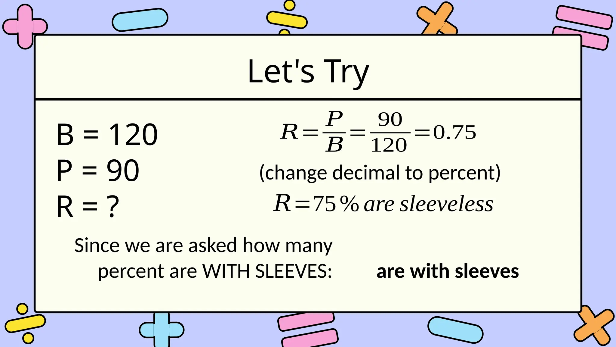 Let's Try
B = 120
P = 90
R = ?
𝑅=
𝑃
𝐵
=
90
120
=0.75
(change decimal to percent)
𝑅=75% are sleeveless
Since we are asked how many
percent are WITH SLEEVES: are with sleeves
 