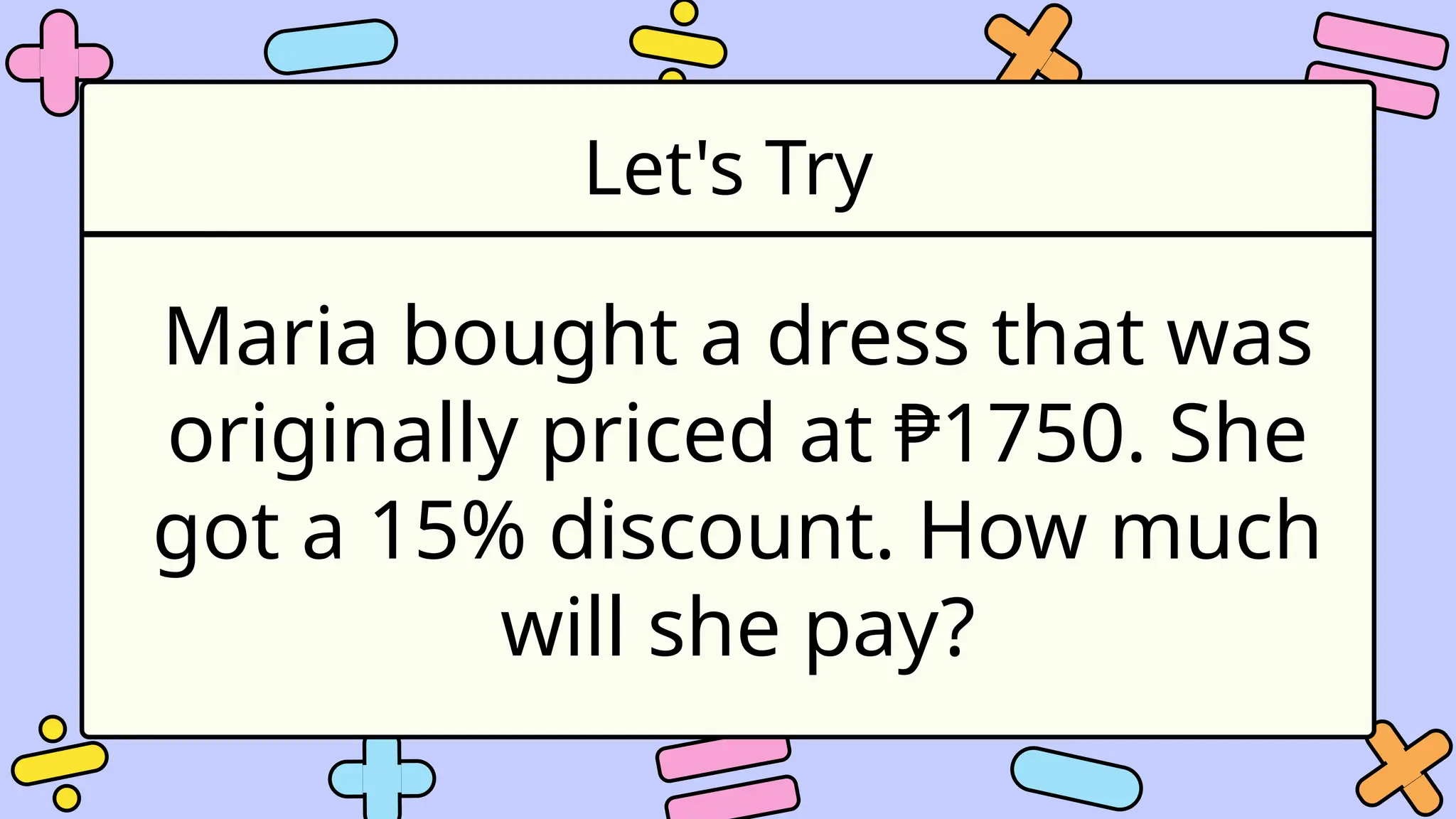 Let's Try
Maria bought a dress that was
originally priced at ₱1750. She
got a 15% discount. How much
will she pay?
 