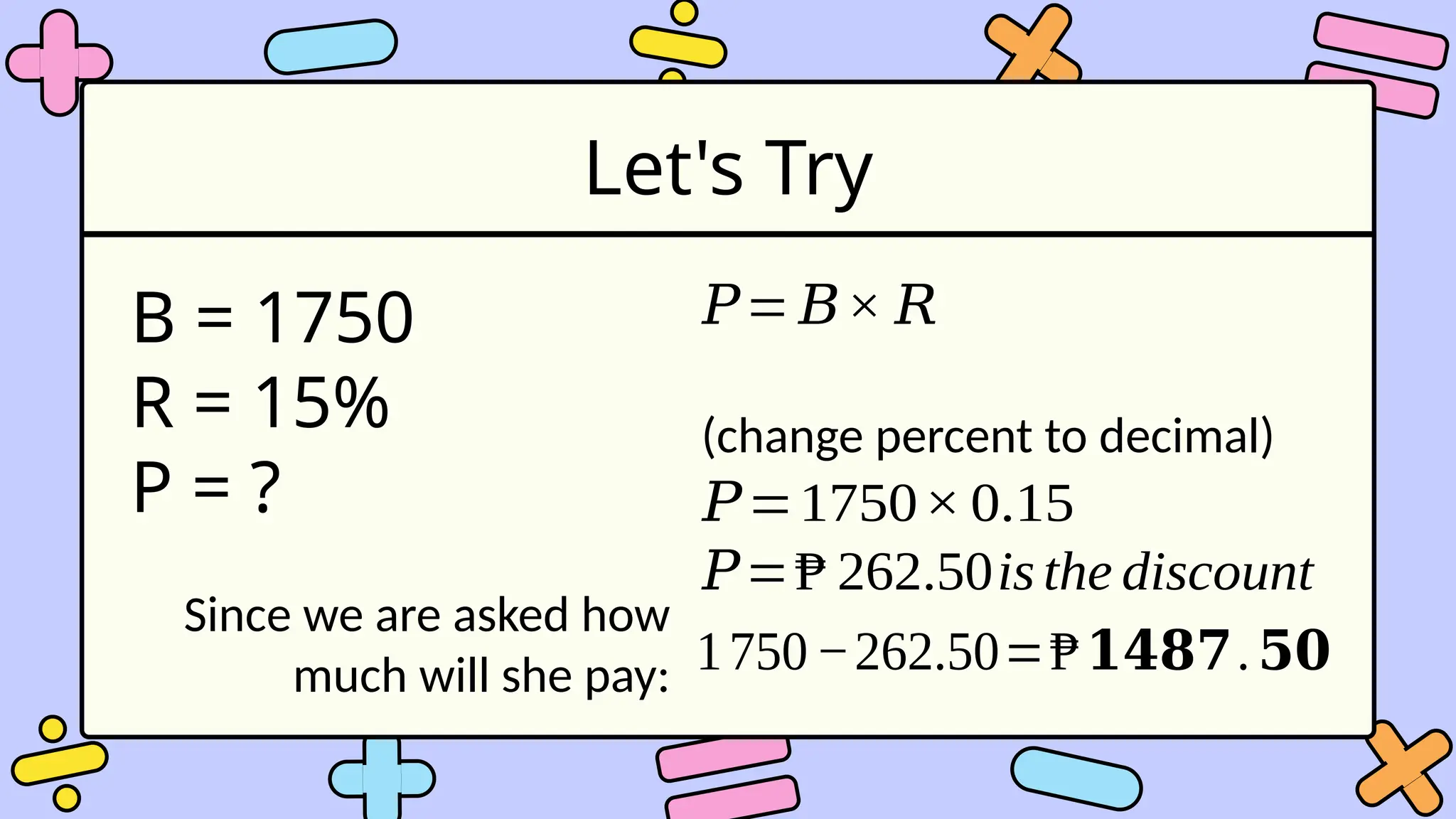 Let's Try
B = 1750
R = 15%
P = ?
𝑃= 𝐵× 𝑅
(change percent to decimal)
𝑃=1750× 0.15
𝑃=₱ 262.50is the discount
Since we are asked how
much will she pay: 1750−262.50=₱𝟏𝟒𝟖𝟕.𝟓𝟎
 