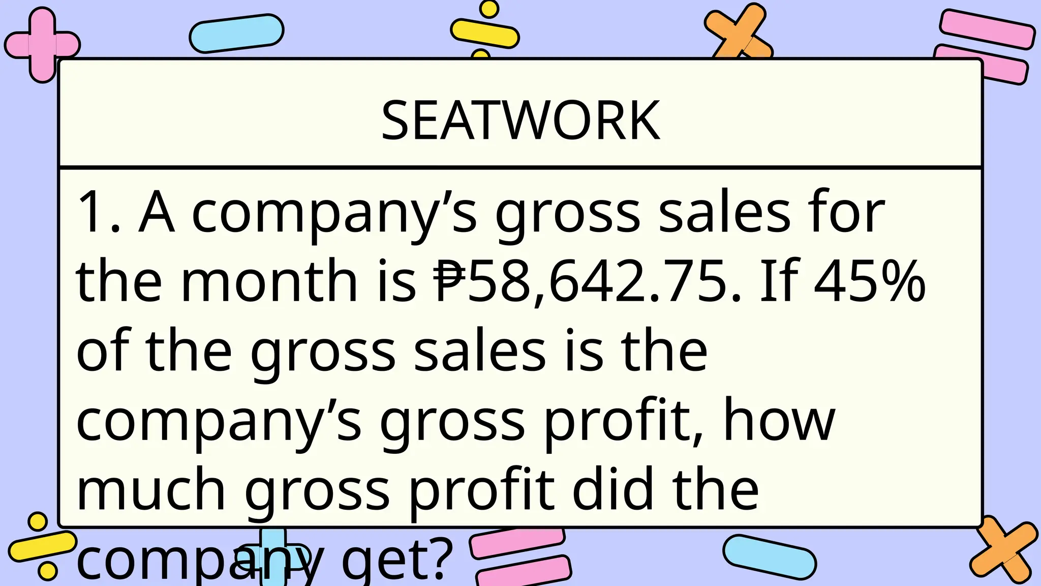 SEATWORK
1. A company’s gross sales for
the month is ₱58,642.75. If 45%
of the gross sales is the
company’s gross profit, how
much gross profit did the
company get?
 