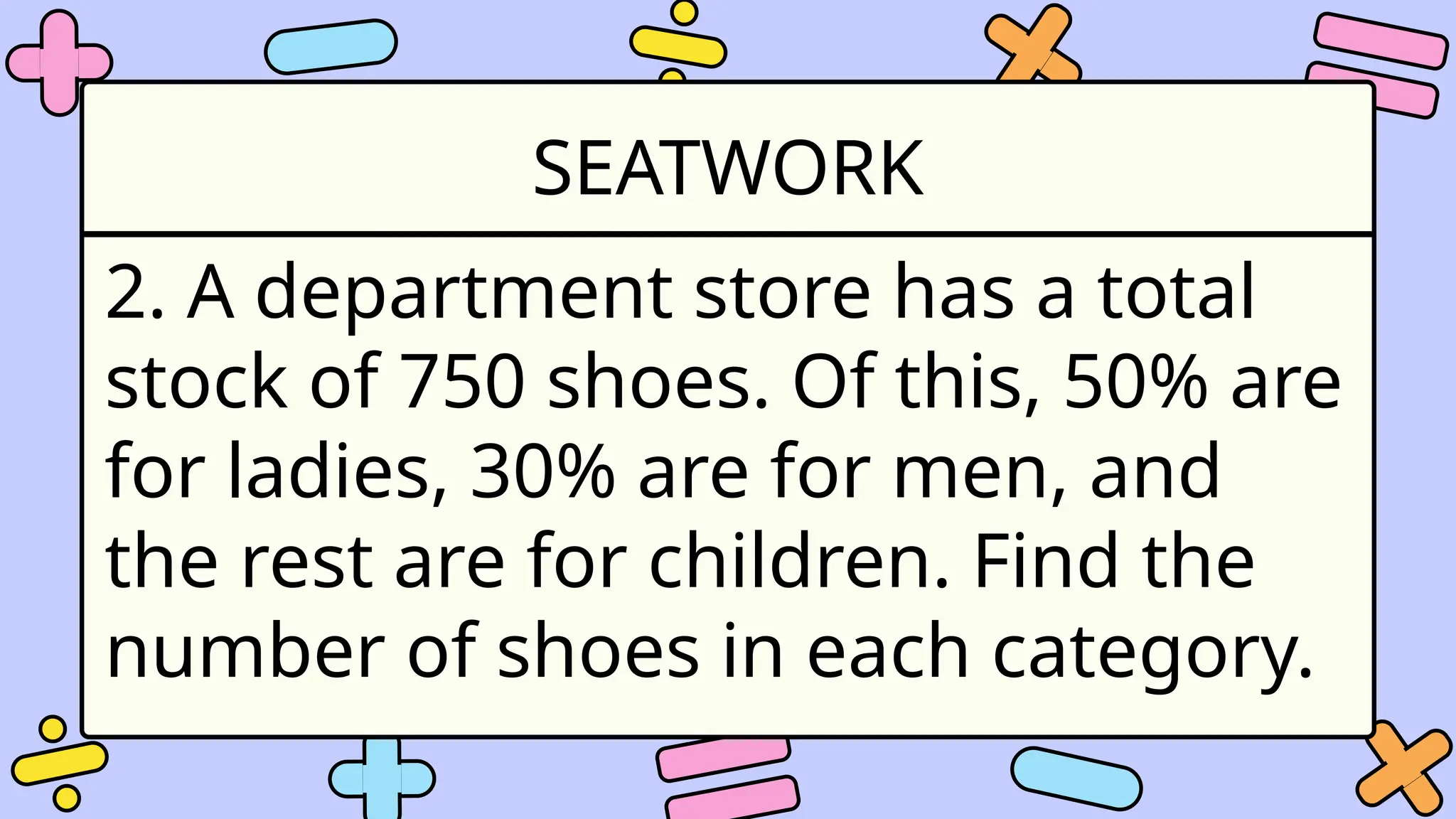 SEATWORK
2. A department store has a total
stock of 750 shoes. Of this, 50% are
for ladies, 30% are for men, and
the rest are for children. Find the
number of shoes in each category.
 