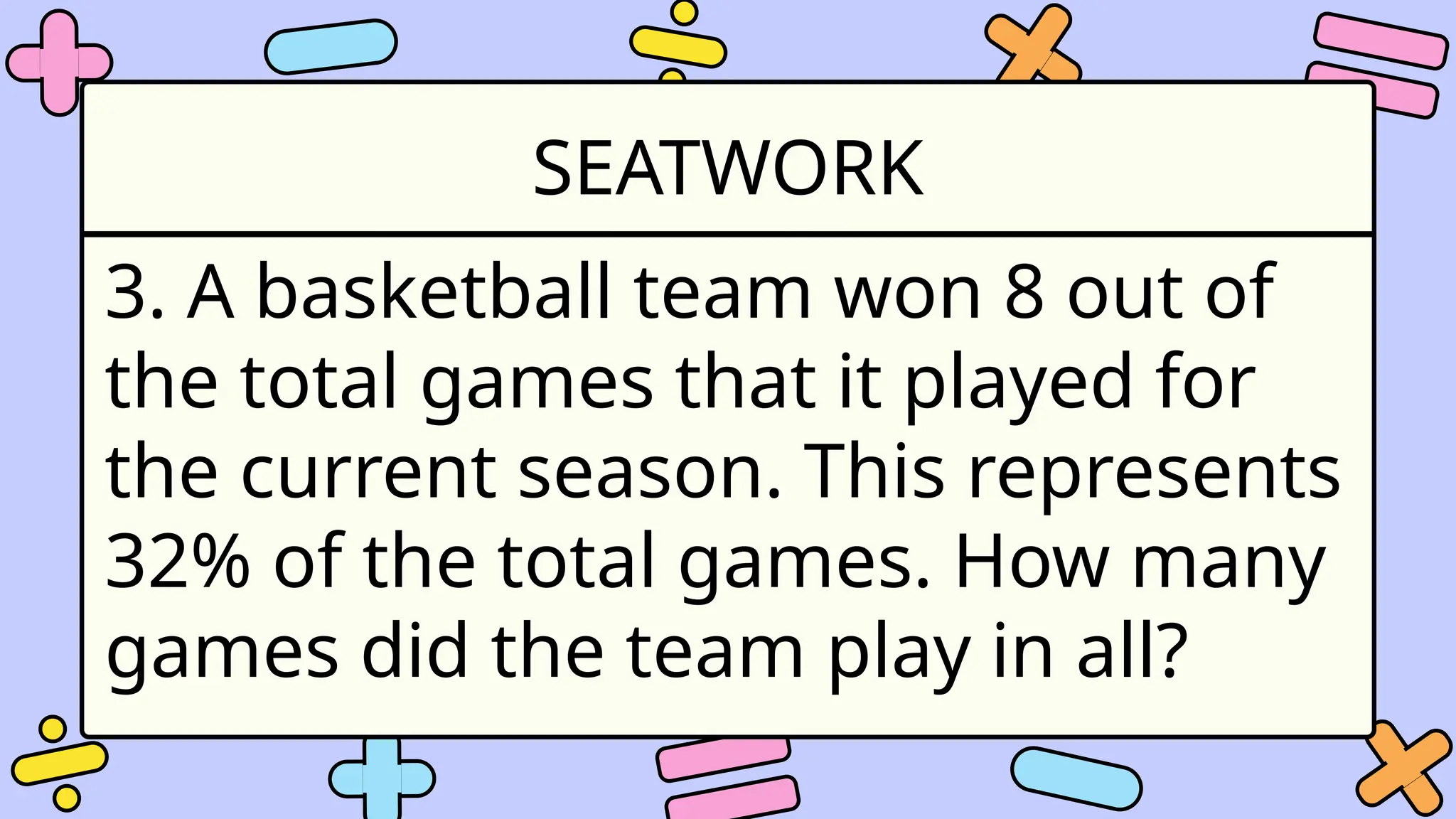 SEATWORK
3. A basketball team won 8 out of
the total games that it played for
the current season. This represents
32% of the total games. How many
games did the team play in all?
 