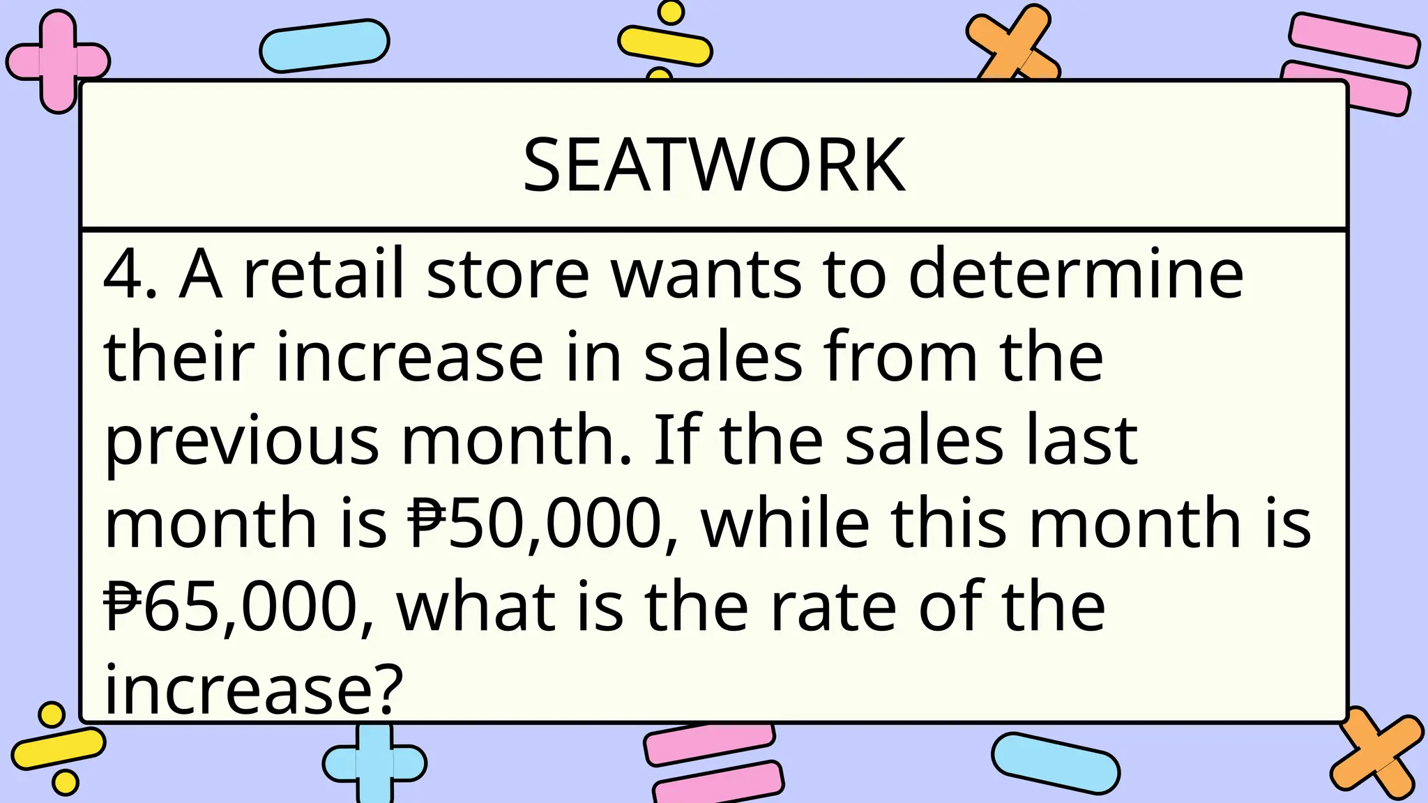 SEATWORK
4. A retail store wants to determine
their increase in sales from the
previous month. If the sales last
month is ₱50,000, while this month is
₱65,000, what is the rate of the
increase?
 