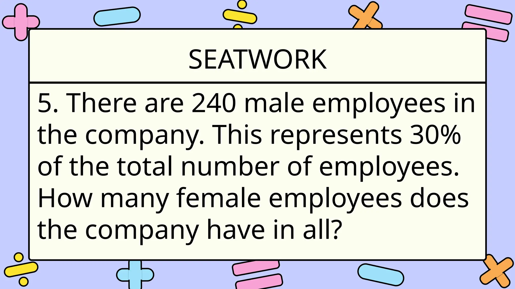 SEATWORK
5. There are 240 male employees in
the company. This represents 30%
of the total number of employees.
How many female employees does
the company have in all?
 