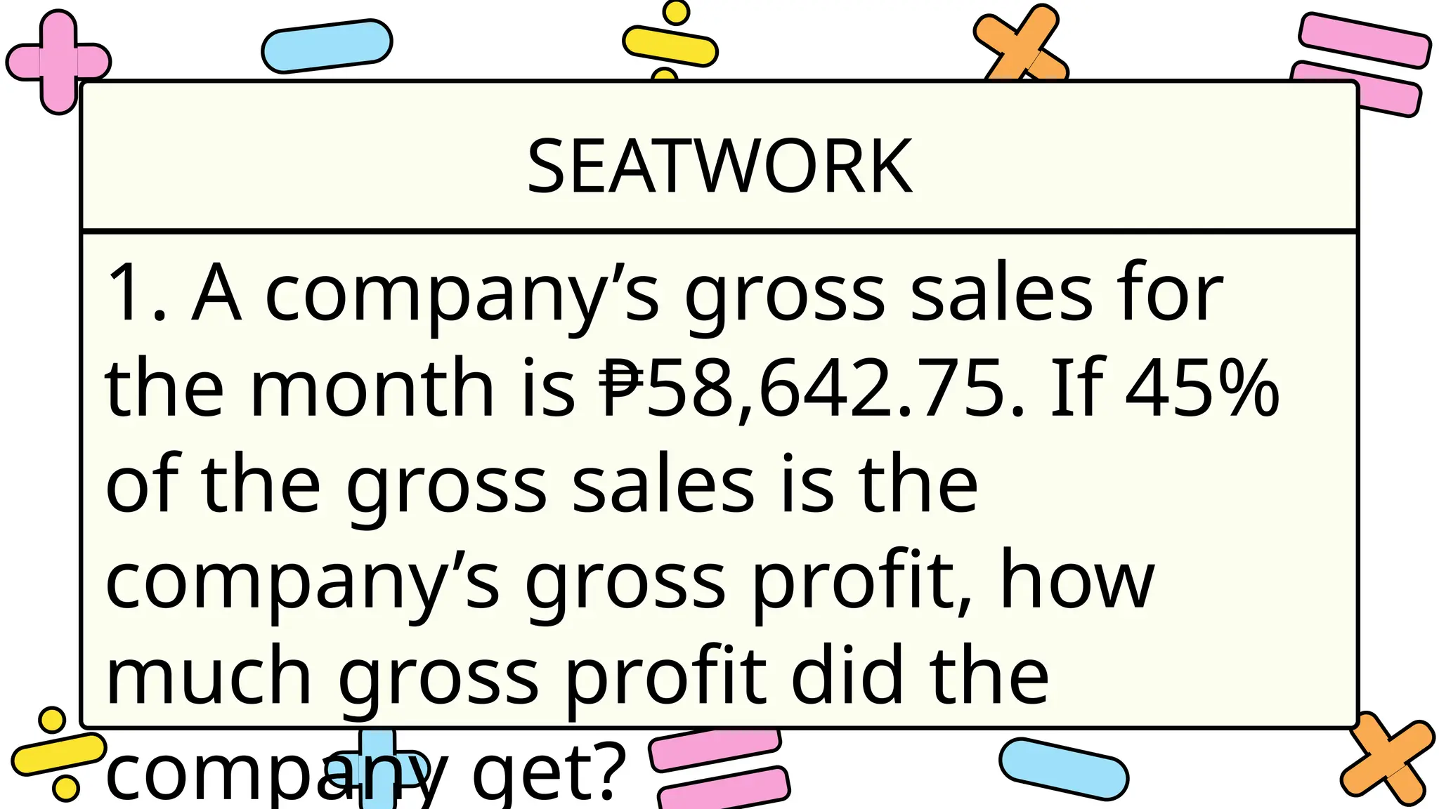 SEATWORK
1. A company’s gross sales for
the month is ₱58,642.75. If 45%
of the gross sales is the
company’s gross profit, how
much gross profit did the
company get?
 