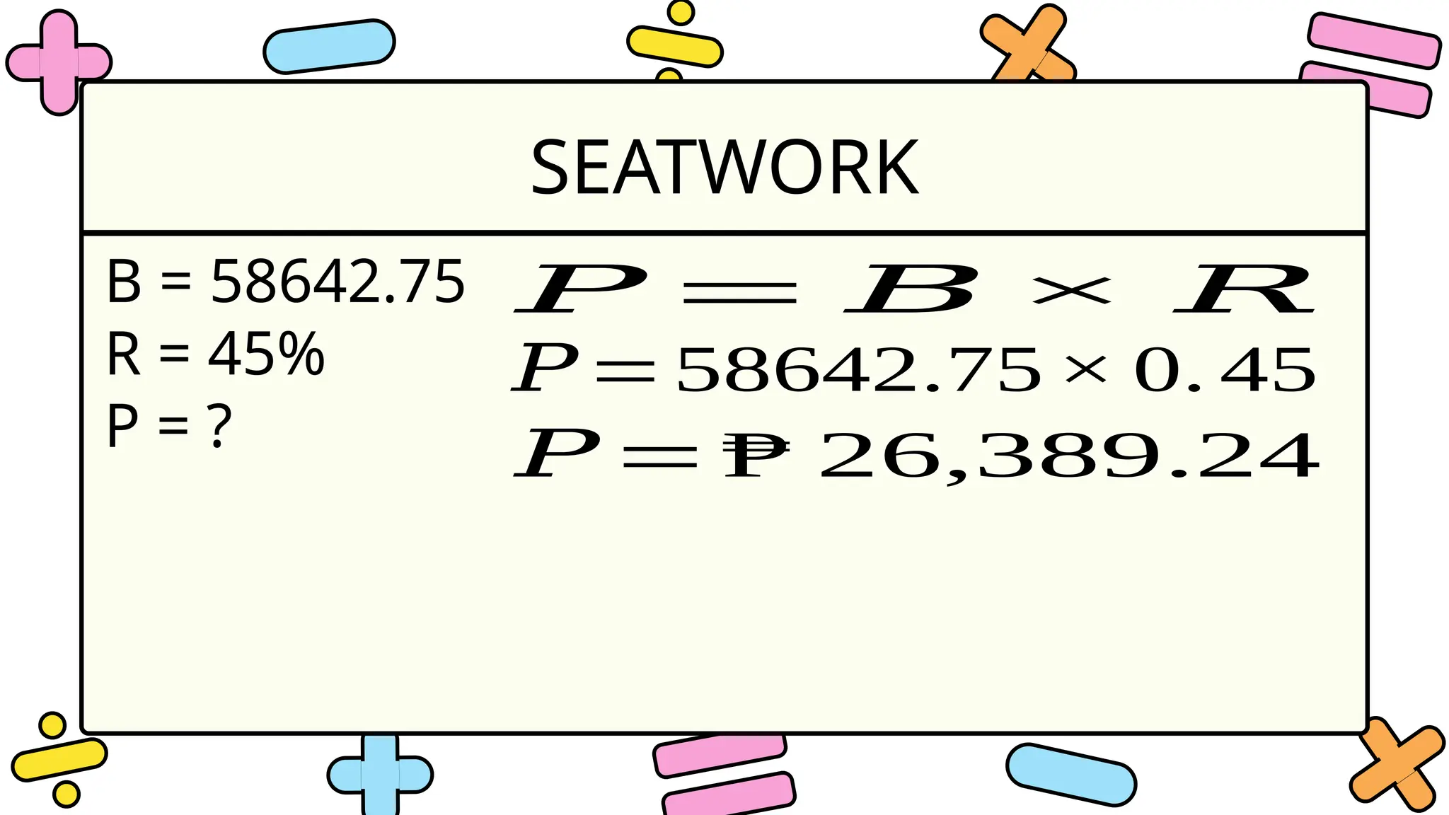 SEATWORK
B = 58642.75
R = 45%
P = ?
𝑃 = 𝐵 × 𝑅
𝑃=58642.75× 0. 45
𝑃 = ₱ 26,389.24
 