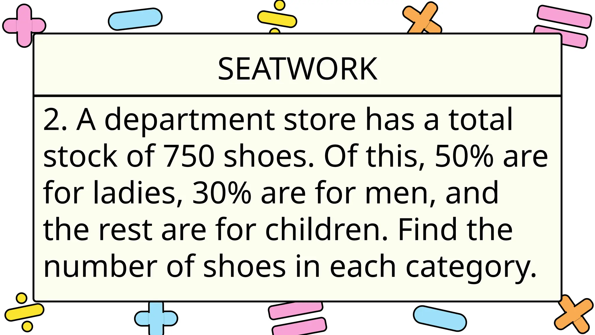 SEATWORK
2. A department store has a total
stock of 750 shoes. Of this, 50% are
for ladies, 30% are for men, and
the rest are for children. Find the
number of shoes in each category.
 
