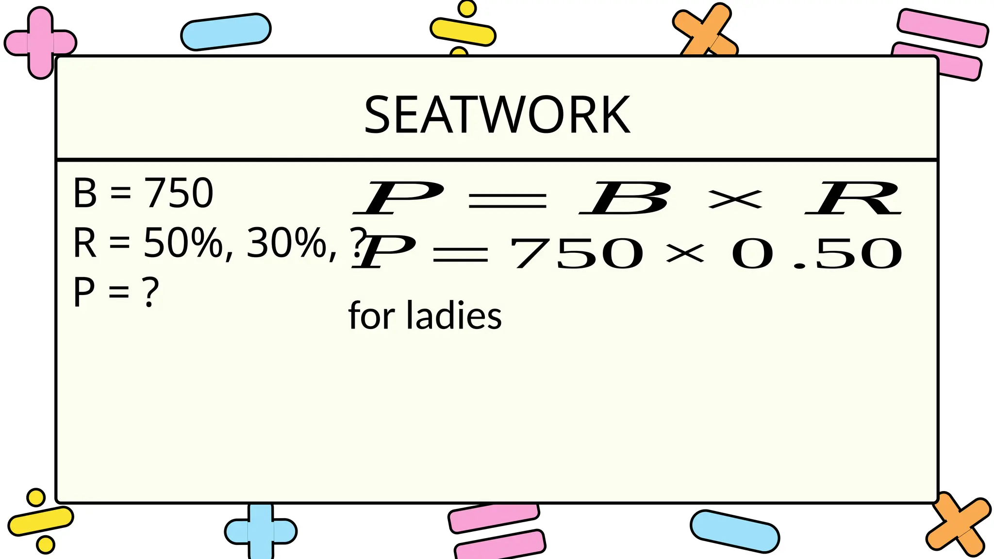SEATWORK
B = 750
R = 50%, 30%, ?
P = ?
𝑃 = 𝐵 × 𝑅
𝑃 = 750× 0 .50
for ladies
 