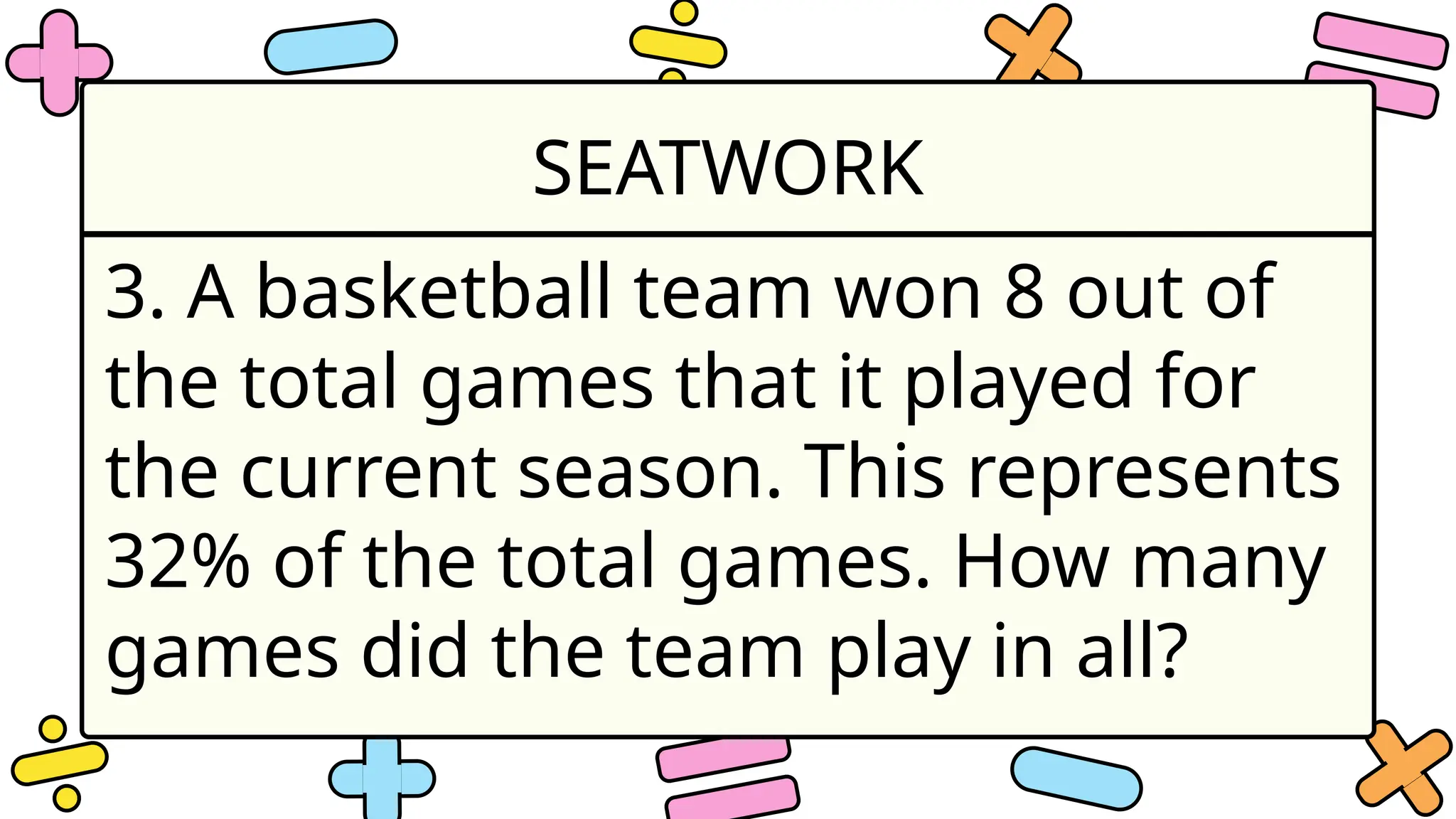 SEATWORK
3. A basketball team won 8 out of
the total games that it played for
the current season. This represents
32% of the total games. How many
games did the team play in all?
 