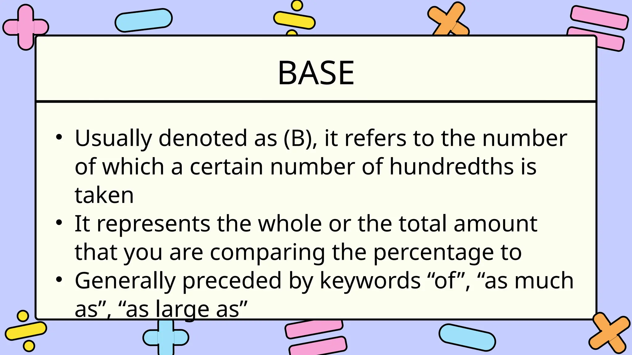 BASE
• Usually denoted as (B), it refers to the number
of which a certain number of hundredths is
taken
• It represents the whole or the total amount
that you are comparing the percentage to
• Generally preceded by keywords “of”, “as much
as”, “as large as”
 