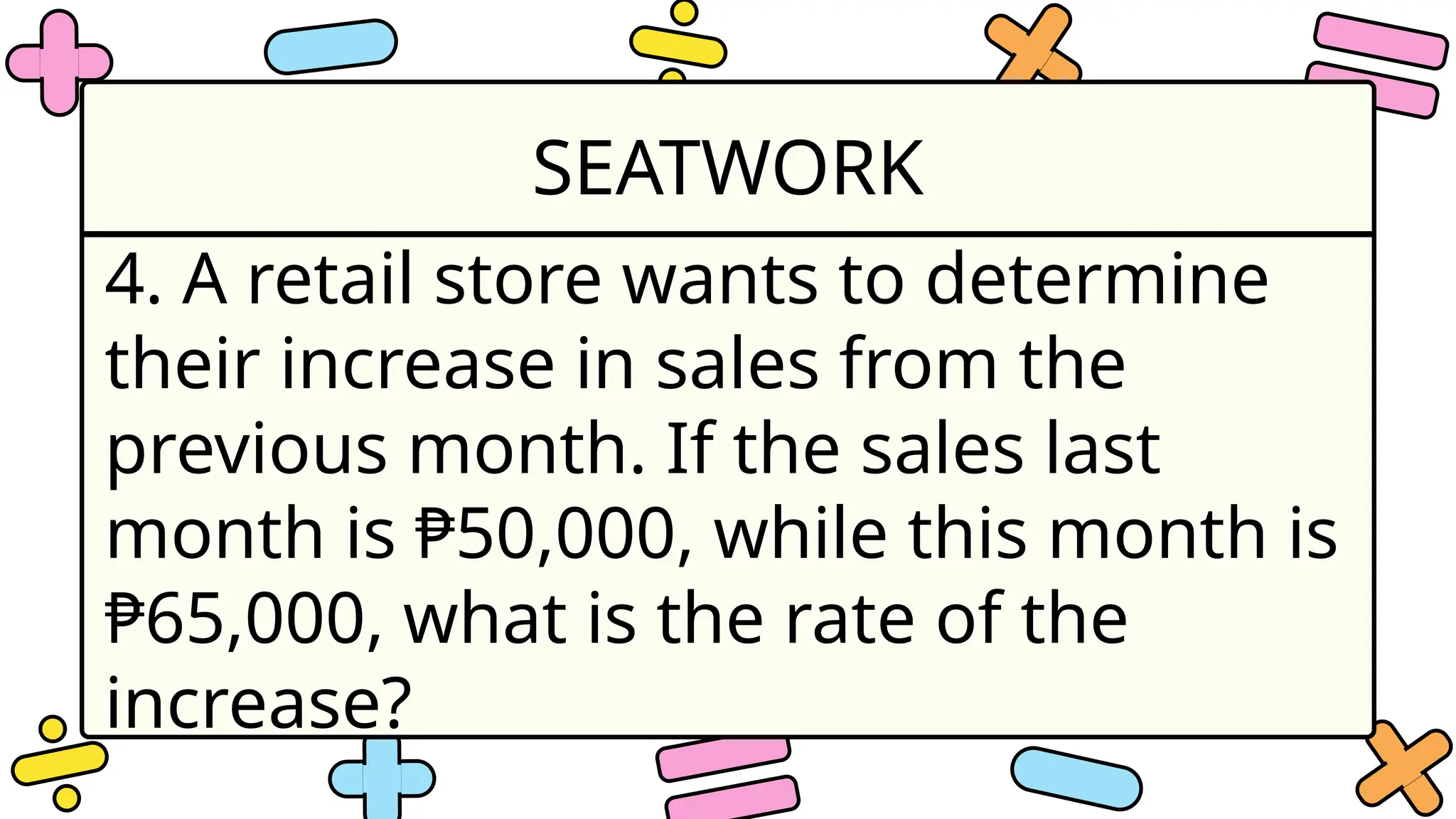 SEATWORK
4. A retail store wants to determine
their increase in sales from the
previous month. If the sales last
month is ₱50,000, while this month is
₱65,000, what is the rate of the
increase?
 