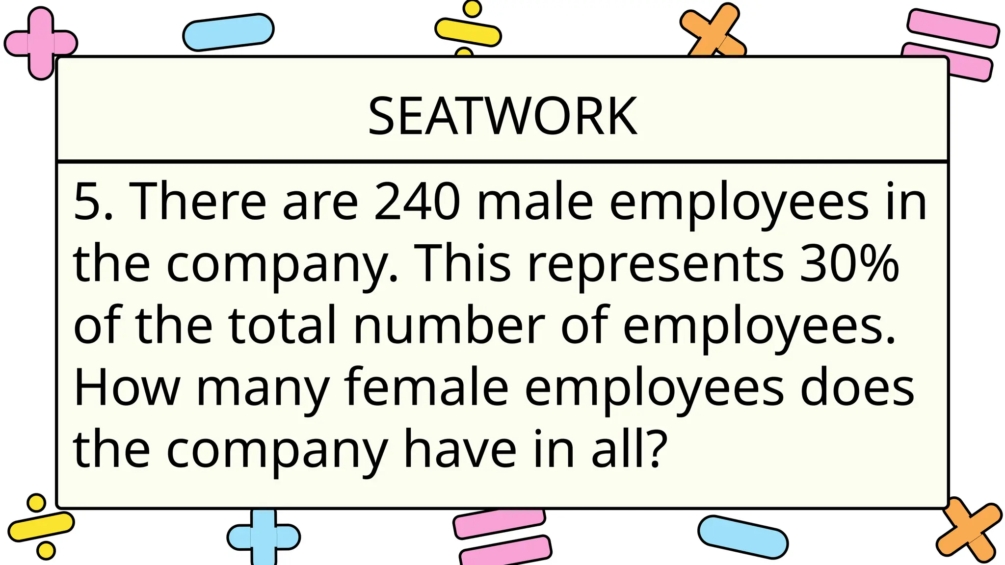 SEATWORK
5. There are 240 male employees in
the company. This represents 30%
of the total number of employees.
How many female employees does
the company have in all?
 