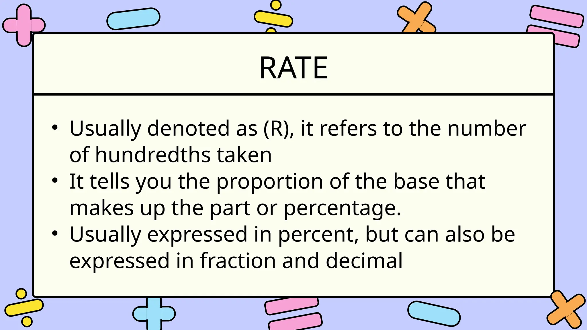 RATE
• Usually denoted as (R), it refers to the number
of hundredths taken
• It tells you the proportion of the base that
makes up the part or percentage.
• Usually expressed in percent, but can also be
expressed in fraction and decimal
 