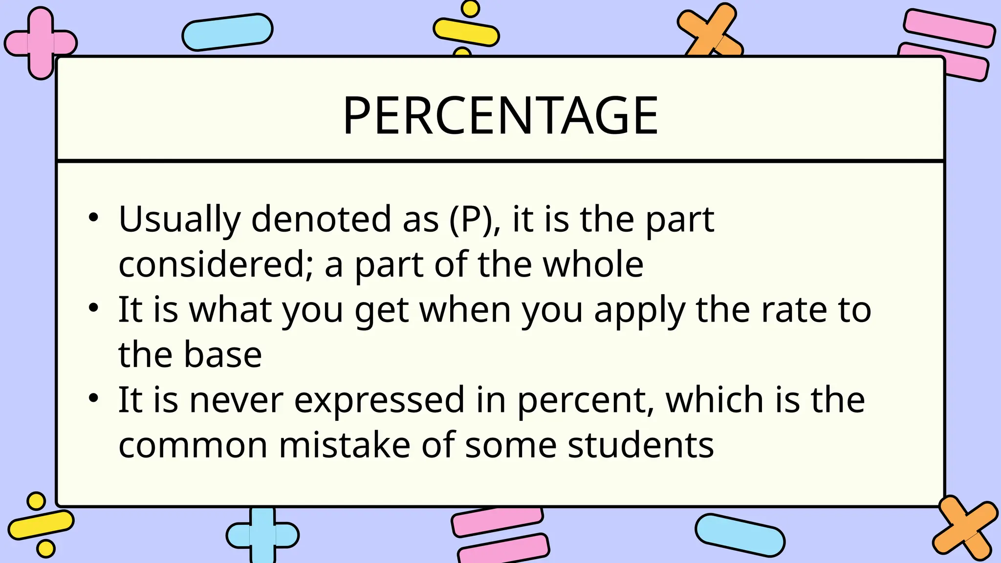 PERCENTAGE
• Usually denoted as (P), it is the part
considered; a part of the whole
• It is what you get when you apply the rate to
the base
• It is never expressed in percent, which is the
common mistake of some students
 