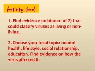 Activity time!
1. Find evidence (minimum of 2) that
could classify viruses as living or non-
living.
2. Choose your focal topic: mental
health, life style, social relationship,
education. Find evidence on how the
virus affected it.
 