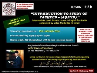 IN THE NAME OF ALLAH
MOST COMPASIONATE
MOST MERCIFUL

TCH -MAY
BA
RY
NUA 4]
[JA 201

LESSON

#2b

“INTRODUCTION TO STUDY OF
TAUHEED – (AQA’ID) ”
Intermediate Level Islamic course in English for Adults
conducted by Ustaz Zhulkeflee Hj Ismail

18 weekly class started on : 15th JANUARY 2014
Every Wadnesday night @ 8pm – 10pm
Wisma Indah, 450 Changi Road, #02-00 next to Masjid Kassim

IT CAN ALSO BE A
REFRESHER COURSE
FOR MUSLIM
PARENTS, EDUCATORS,
IN CONTEMPORARY
SINGAPORE.
OPEN TO ALL

For further information and registration contact E-mail :
ad.fardhayn.sg@gmail.com
or +65 81234669 / +65 96838279
Using curriculum he has developed especially for English-speaking
Muslim converts and young English-speaking Adult Muslims.
“To seek knowledge is obligatory upon every Muslim (male & female)”
All Rights Reserved ©Zhulkeflee Hj Ismail.2014

Updated 5 February 2014

 