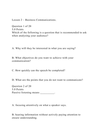 Lesson 2 – Business Communications.
Question 1 of 20
5.0 Points
Which of the following is a question that is recommended to ask
when analyzing your audience?
A. Why will they be interested in what you are saying?
B. What objectives do you want to achieve with your
communication?
C. How quickly can the speech be completed?
D. What are the points that you do not want to communicate?
Question 2 of 20
5.0 Points
Passive listening means __________.
A. focusing attentively on what a speaker says.
B. hearing information without actively paying attention to
ensure understanding.
 