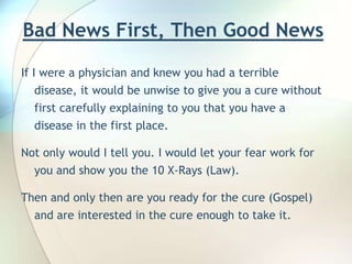 Bad News First, Then Good News If I were a physician and knew you had a terrible disease, it would be unwise to give you a cure without first carefully explaining to you that you have a disease in the first place.    Not only would I tell you. I would let your fear work for you and show you the 10 X-Rays (Law). Then and only then are you ready for the cure (Gospel) and are interested in the cure enough to take it. 