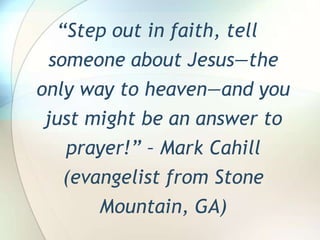 “Step out in faith, tell someone about Jesus—the only way to heaven—and you just might be an answer to prayer!” – Mark Cahill (evangelist from Stone Mountain, GA)