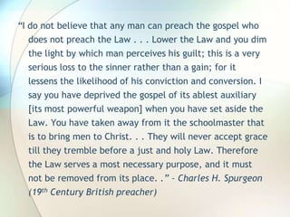 “I do not believe that any man can preach the gospel who does not preach the Law . . . Lower the Law and you dim the light by which man perceives his guilt; this is a very serious loss to the sinner rather than a gain; for it lessens the likelihood of his conviction and conversion. I say you have deprived the gospel of its ablest auxiliary [its most powerful weapon] when you have set aside the Law. You have taken away from it the schoolmaster that is to bring men to Christ. . . They will never accept grace till they tremble before a just and holy Law. Therefore the Law serves a most necessary purpose, and it must not be removed from its place. .” – Charles H. Spurgeon (19th Century British preacher)