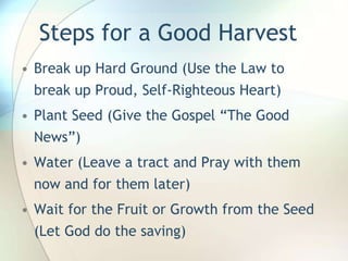 Steps for a Good HarvestBreak up Hard Ground (Use the Law to break up Proud, Self-Righteous Heart)Plant Seed (Give the Gospel “The Good News”)Water (Leave a tract and Pray with them now and for them later)Wait for the Fruit or Growth from the Seed (Let God do the saving)