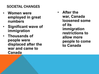 SOCIETAL CHANGES
• Women were            • After the
  employed in great       war, Canada
  numbers                 loosened some
• Significant wave of     of its
  immigration             immigration
                          restrictions to
• Thousands of            allow more
  people were             people to come
  displaced after the     to Canada
  war and came to
  Canada
 