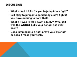 DISCUSSION

 • What would it take for you to jump into a fight?
 • Is it okay to jump into somebody else’s fight if
   you have nothing to do with it?
 • What if it was to take down a bully? What if it
   was the WORST bully your school has ever
   seen?
 • Does jumping into a fight prove your strength
   or does it make you weak?
 