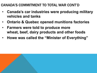 CANADA’S COMMITMENT TO TOTAL WAR CONT’D
• Canada’s car industries were producing military
  vehicles and tanks
• Ontario & Quebec opened munitions factories
• Farmers were told to produce more
  wheat, beef, dairy products and other foods
• Howe was called the “Minister of Everything”
 