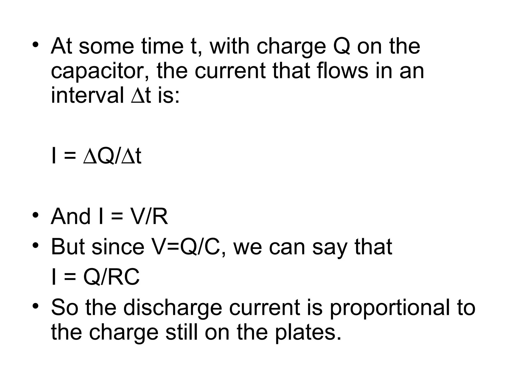 At some time t, with charge Q on the capacitor, the current that flows in an interval   t is: I =   Q/  t And I = V/R But since V=Q/C, we can say that  I = Q/RC So the discharge current is proportional to the charge still on the plates. 
