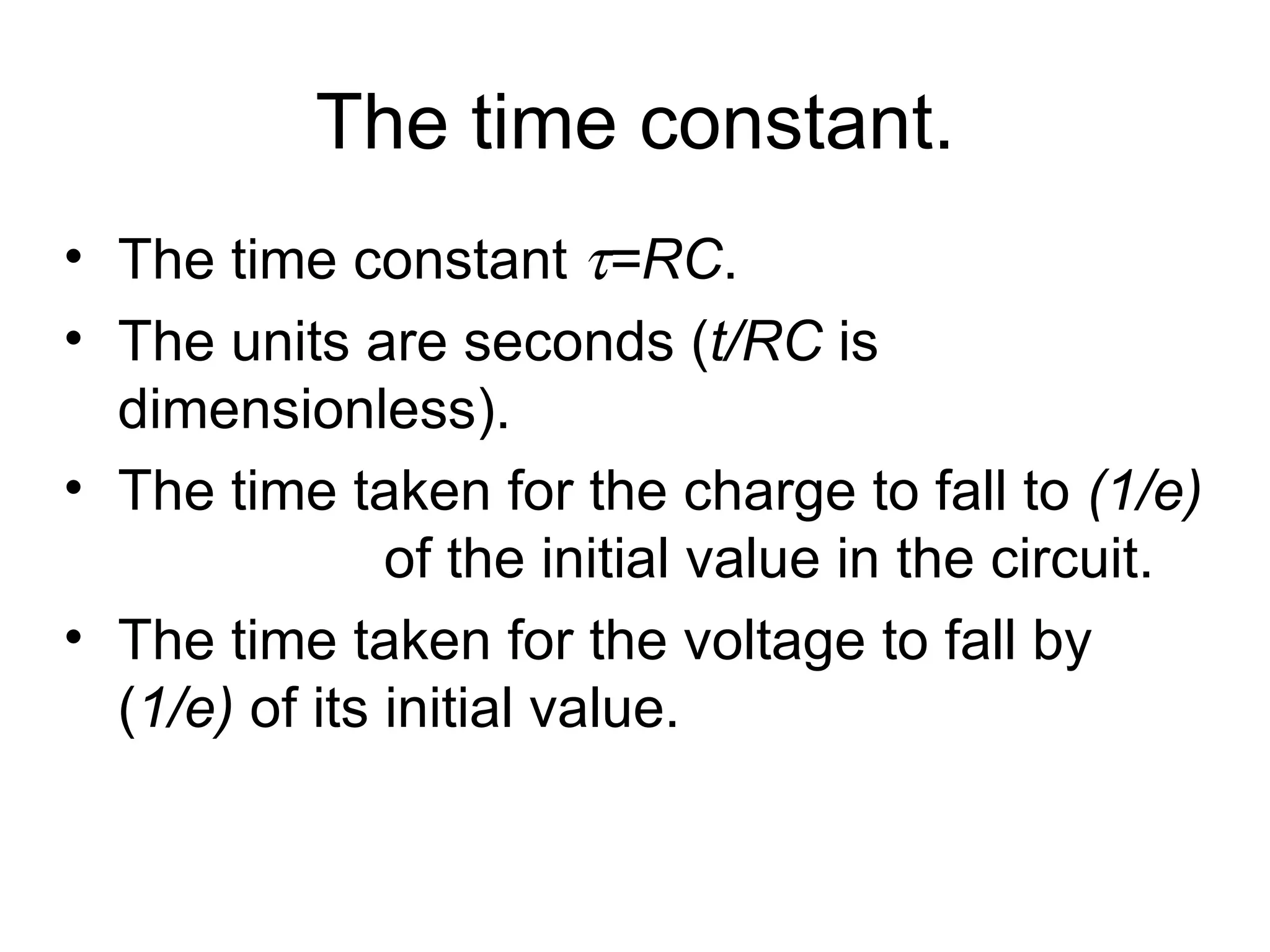 The time constant. The time constant   =RC .  The units are seconds ( t/RC  is dimensionless). The time taken for the charge to fall to  (1/e)   of the initial value in the circuit. The time taken for the voltage to fall by ( 1/e)  of its initial value.  