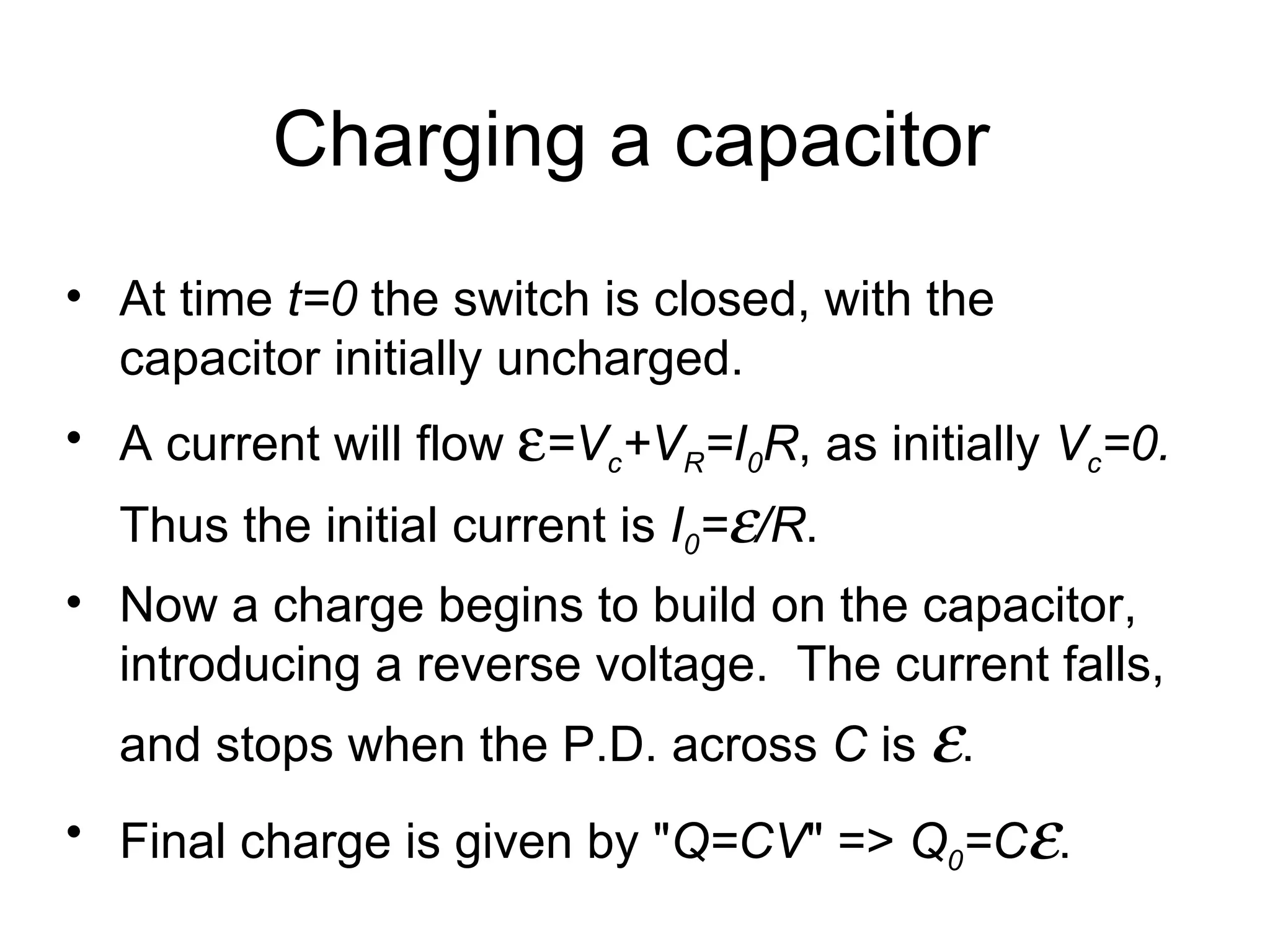 Charging a capacitor At time  t=0  the switch is closed, with the capacitor initially uncharged. A current will flow   =V c +V R =I 0 R , as initially  V c =0.  Thus the initial current is  I 0 =  /R . Now a charge begins to build on the capacitor, introducing a reverse voltage.  The current falls, and stops when the P.D. across  C  is   . Final charge is given by " Q=CV " =>  Q 0 =C  .  