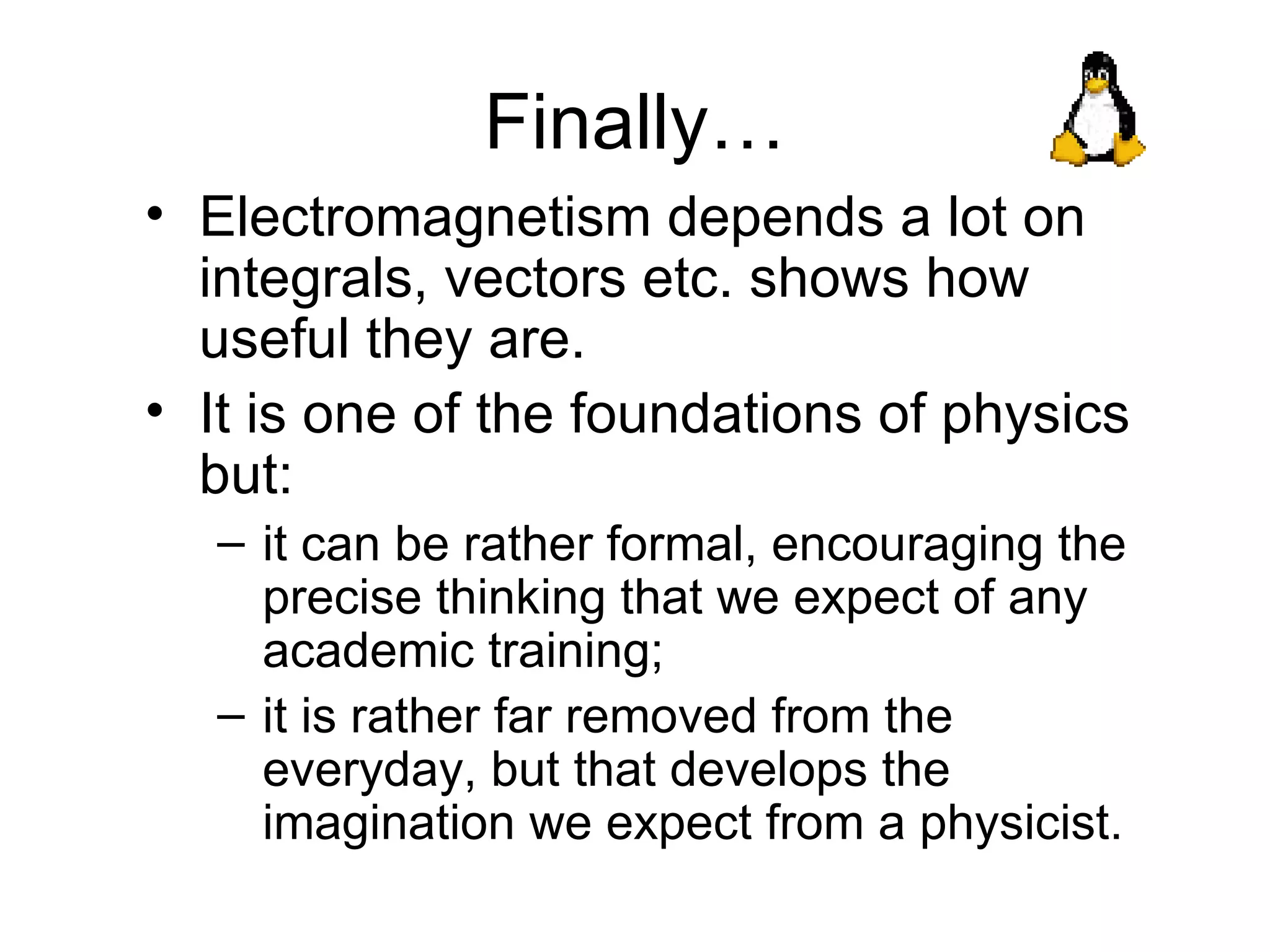 Finally… Electromagnetism depends a lot on integrals, vectors etc. shows how useful they are. It is one of the foundations of physics but: it can be rather formal, encouraging the precise thinking that we expect of any academic training; it is rather far removed from the everyday, but that develops the imagination we expect from a physicist. 