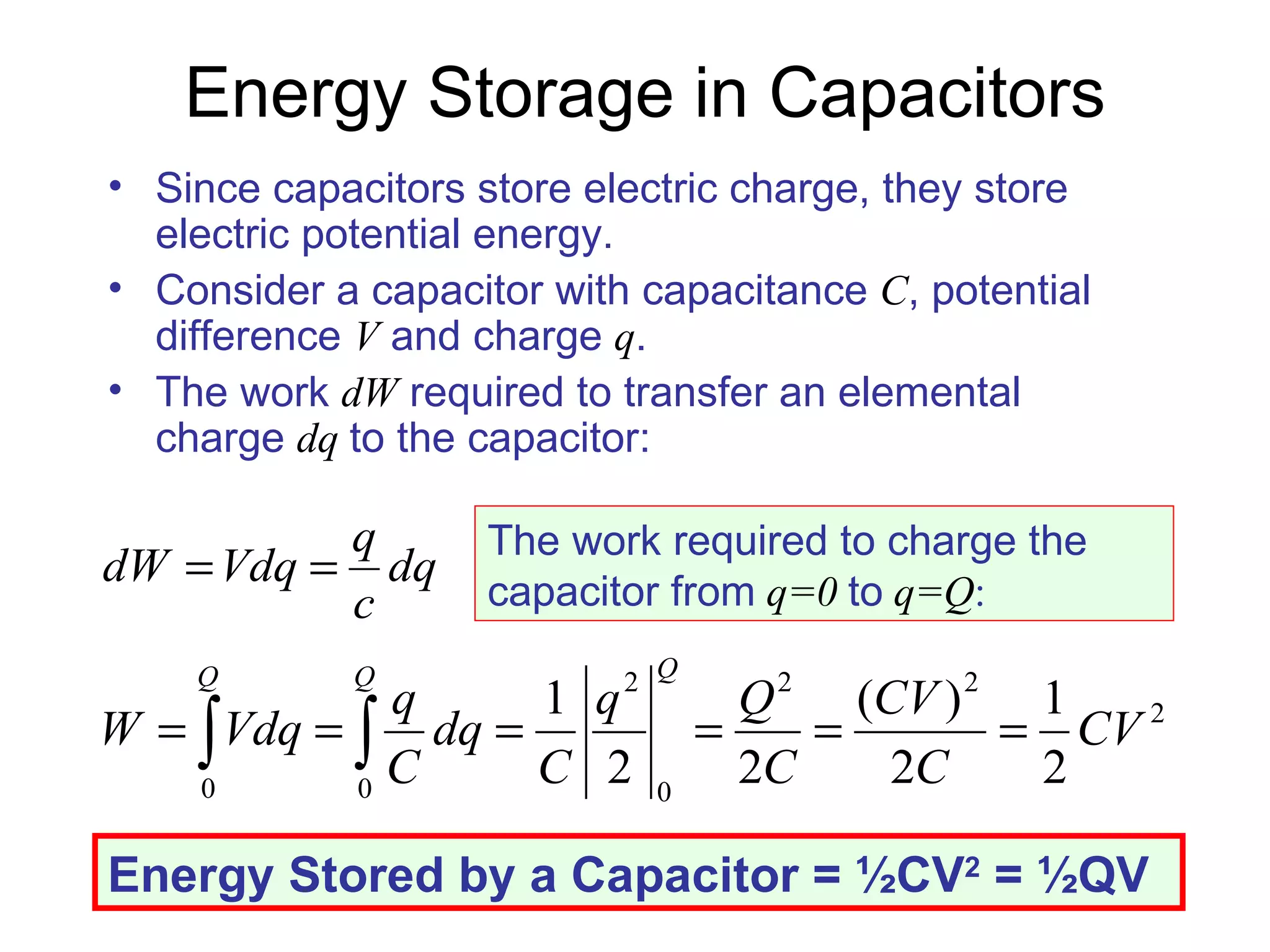Energy Storage in Capacitors Since capacitors store electric charge, they store electric potential energy. Consider a capacitor with capacitance  C , potential difference  V  and charge  q . The work  dW  required to transfer an elemental charge  dq  to the capacitor: The work required to charge the capacitor from   q=0   to   q=Q : Energy Stored by a Capacitor =  ½CV 2  = ½QV 