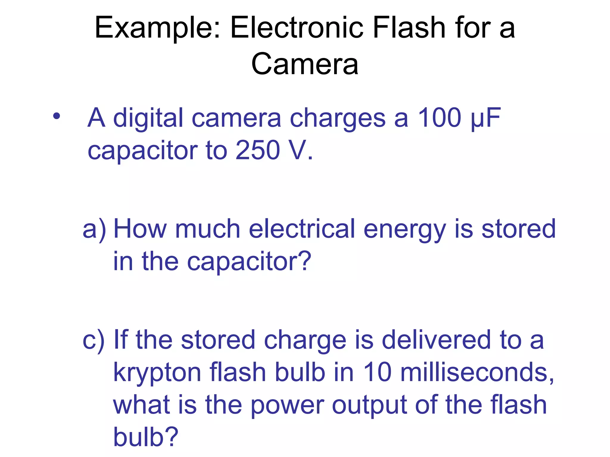 Example: Electronic Flash for a Camera A digital camera charges a 100  μF capacitor to 250 V.  How much electrical energy is stored in the capacitor? If the stored charge is delivered to a krypton flash bulb in 10 milliseconds, what is the power output of the flash bulb? 