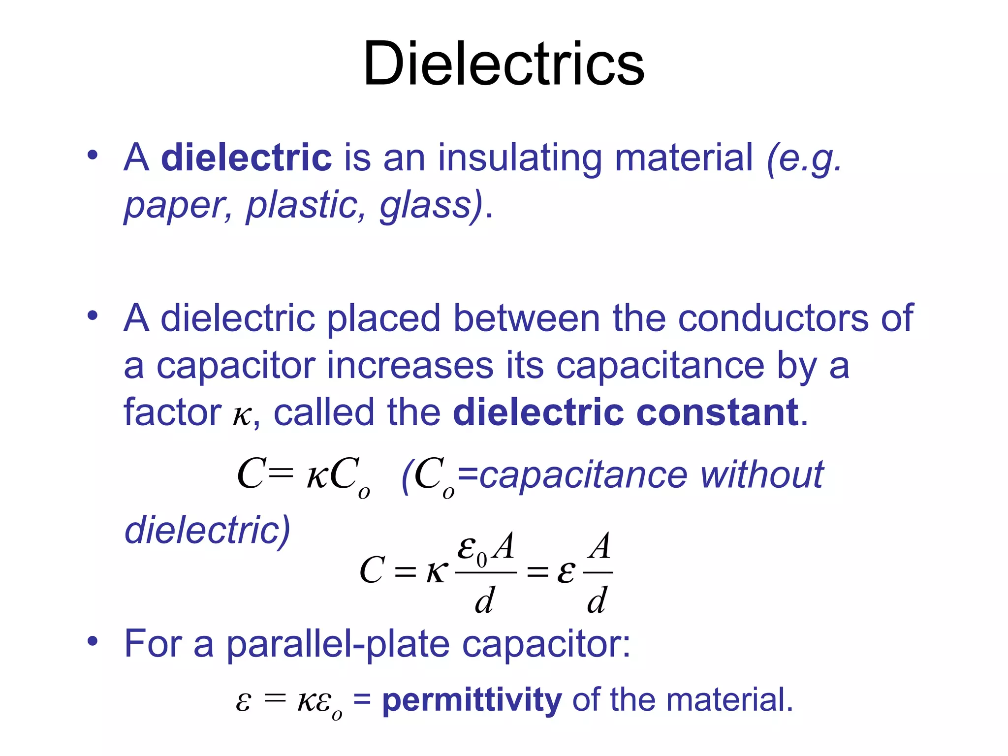Dielectrics A  dielectric  is an insulating material  (e.g. paper, plastic, glass) . A dielectric placed between the conductors of a capacitor increases its capacitance by a factor  κ , called the  dielectric constant .   C=  κC o   ( C o =capacitance without dielectric) For a parallel-plate capacitor: ε = κε o  =  permittivity  of the material. 