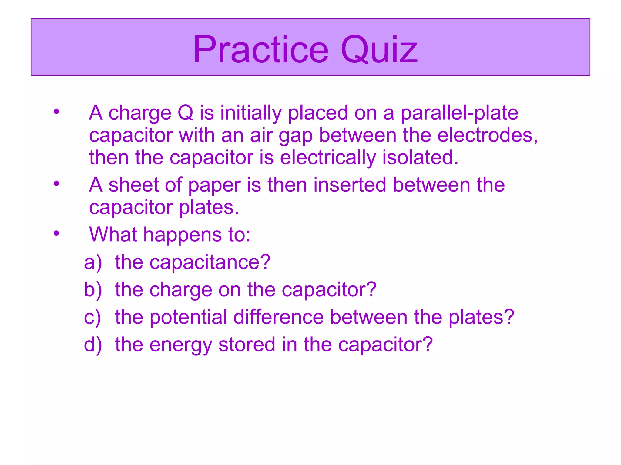 Practice Quiz   A charge Q is initially placed on a parallel-plate capacitor with an air gap between the electrodes, then the capacitor is electrically isolated. A sheet of paper is then inserted between the capacitor plates. What happens to: the capacitance? the charge on the capacitor? the potential difference between the plates? the energy stored in the capacitor? 