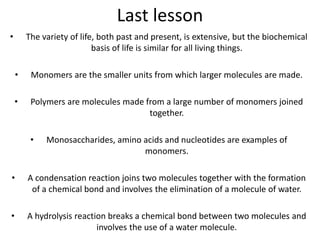 Last lesson
• The variety of life, both past and present, is extensive, but the biochemical
basis of life is similar for all living things.
• Monomers are the smaller units from which larger molecules are made.
• Polymers are molecules made from a large number of monomers joined
together.
• Monosaccharides, amino acids and nucleotides are examples of
monomers.
• A condensation reaction joins two molecules together with the formation
of a chemical bond and involves the elimination of a molecule of water.
• A hydrolysis reaction breaks a chemical bond between two molecules and
involves the use of a water molecule.
 