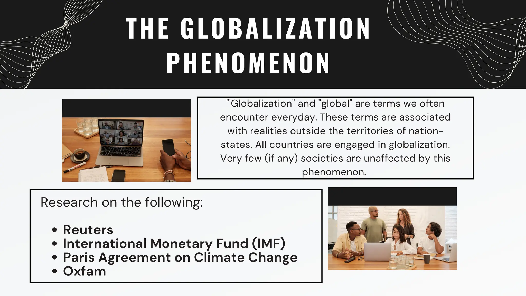 THE GLOBALIZATION
PHENOMENON
'"Globalization" and "global" are terms we often
encounter everyday. These terms are associated
with realities outside the territories of nation-
states. All countries are engaged in globalization.
Very few (if any) societies are unaffected by this
phenomenon.
Reuters
International Monetary Fund (IMF)
Paris Agreement on Climate Change
Oxfam
Research on the following:
 