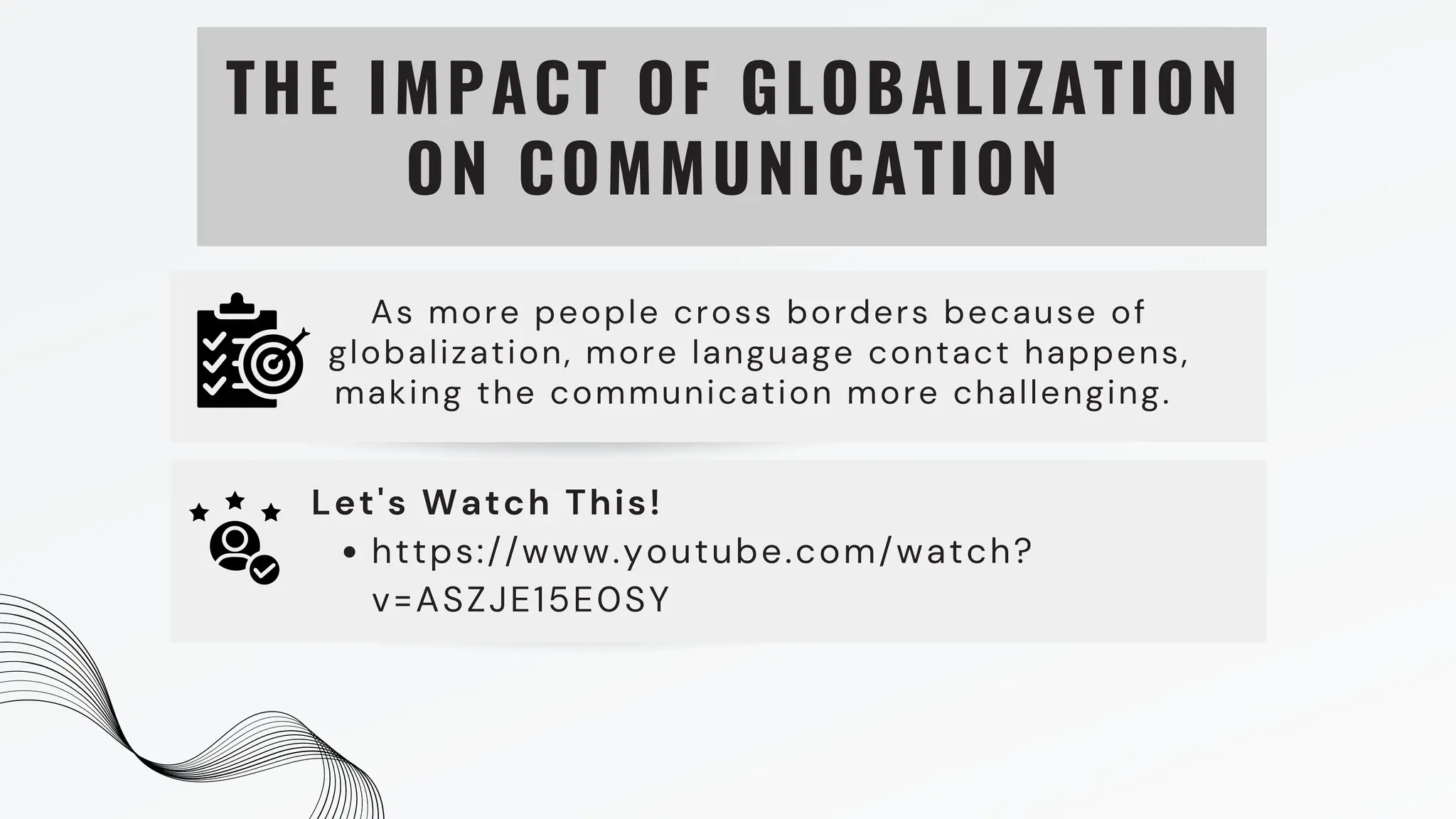 THE IMPACT OF GLOBALIZATION
ON COMMUNICATION
As more people cross borders because of
globalization, more language contact happens,
making the communication more challenging.
https://www.youtube.com/watch?
v=ASZJE15E0SY
Let's Watch This!
 