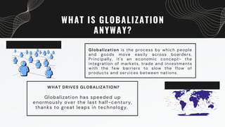 WHAT IS GLOBALIZATION
ANYWAY?
Globalization is the process by which people
and goods move easily across boarders.
Principally, it's an economic concept- the
integration of markets, trade and investments
with the few barriers to slow the flow of
products and services between nations.
WHAT DRIVES GLOBALIZATION?
Globalization has speeded up
enormously over the last half-century,
thanks to great leaps in technology.
 