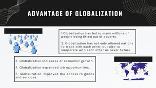 ADVANTAGE OF GLOBALIZATION
1.Globalization has led to many millions of
people being lifted out of poverty.
2. Globalization has not only allowed nations
to trade with each other, but also to
cooperate with each other as never before.
3. Globalization increases of economic growth.
4. Globalization expanded job opportunities.
5. Globalization improved the access to goods
and services.
 