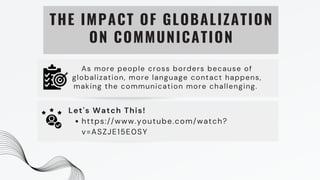 THE IMPACT OF GLOBALIZATION
ON COMMUNICATION
As more people cross borders because of
globalization, more language contact happens,
making the communication more challenging.
https://www.youtube.com/watch?
v=ASZJE15E0SY
Let's Watch This!
 