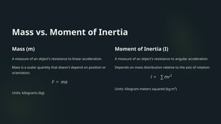 Mass vs. Moment of Inertia
Mass (m)
A measure of an object's resistance to linear acceleration.
Mass is a scalar quantity that doesn't depend on position or
orientation.
Units: kilograms (kg)
Moment of Inertia (I)
A measure of an object's resistance to angular acceleration.
Depends on mass distribution relative to the axis of rotation.
Units: kilogram-meters squared (kg·m²)
 