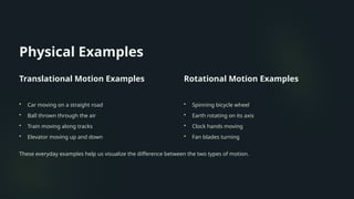 Physical Examples
Translational Motion Examples
• Car moving on a straight road
• Ball thrown through the air
• Train moving along tracks
• Elevator moving up and down
Rotational Motion Examples
• Spinning bicycle wheel
• Earth rotating on its axis
• Clock hands moving
• Fan blades turning
These everyday examples help us visualize the difference between the two types of motion.
 