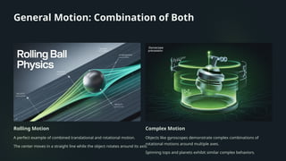 General Motion: Combination of Both
Rolling Motion
A perfect example of combined translational and rotational motion.
The center moves in a straight line while the object rotates around its axis.
Complex Motion
Objects like gyroscopes demonstrate complex combinations of
rotational motions around multiple axes.
Spinning tops and planets exhibit similar complex behaviors.
 